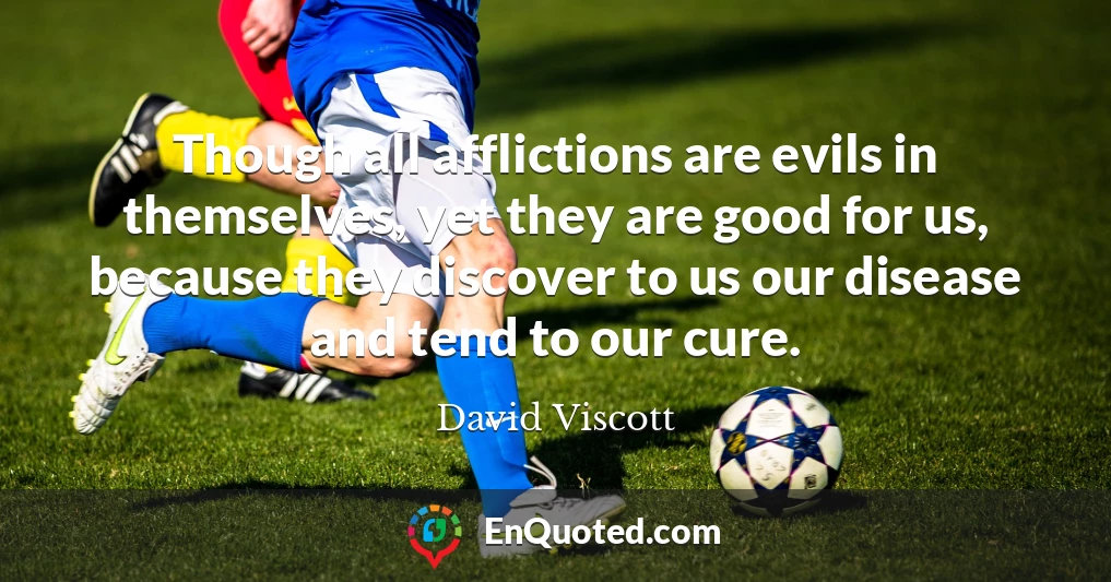 Though all afflictions are evils in themselves, yet they are good for us, because they discover to us our disease and tend to our cure.