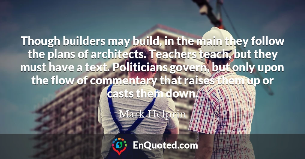 Though builders may build, in the main they follow the plans of architects. Teachers teach, but they must have a text. Politicians govern, but only upon the flow of commentary that raises them up or casts them down.