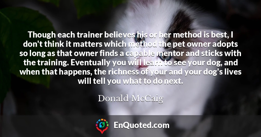 Though each trainer believes his or her method is best, I don't think it matters which method the pet owner adopts so long as that owner finds a capable mentor and sticks with the training. Eventually you will learn to see your dog, and when that happens, the richness of your and your dog's lives will tell you what to do next.