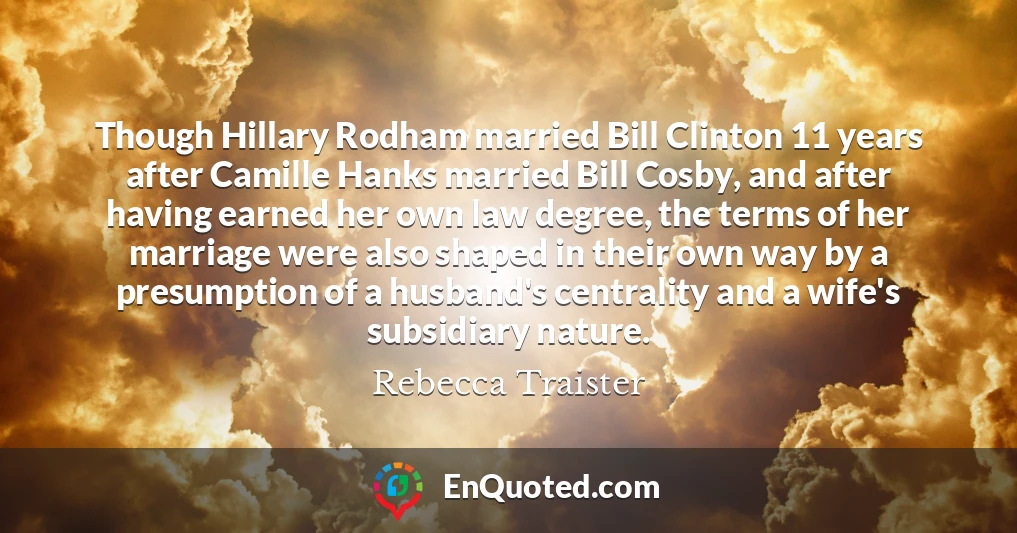 Though Hillary Rodham married Bill Clinton 11 years after Camille Hanks married Bill Cosby, and after having earned her own law degree, the terms of her marriage were also shaped in their own way by a presumption of a husband's centrality and a wife's subsidiary nature.