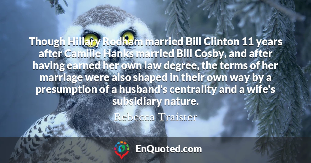 Though Hillary Rodham married Bill Clinton 11 years after Camille Hanks married Bill Cosby, and after having earned her own law degree, the terms of her marriage were also shaped in their own way by a presumption of a husband's centrality and a wife's subsidiary nature.