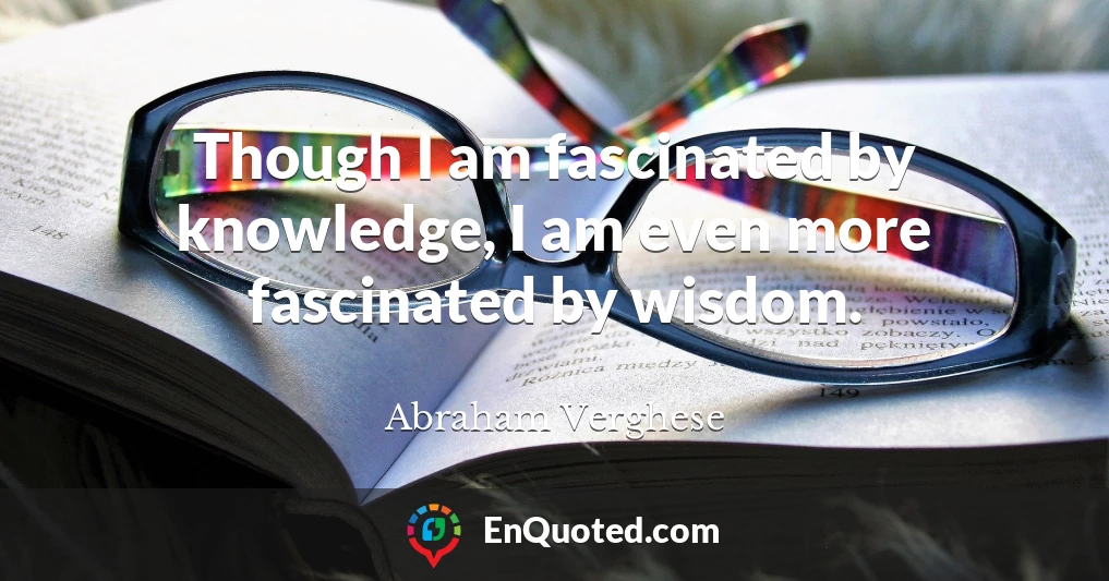 Though I am fascinated by knowledge, I am even more fascinated by wisdom.