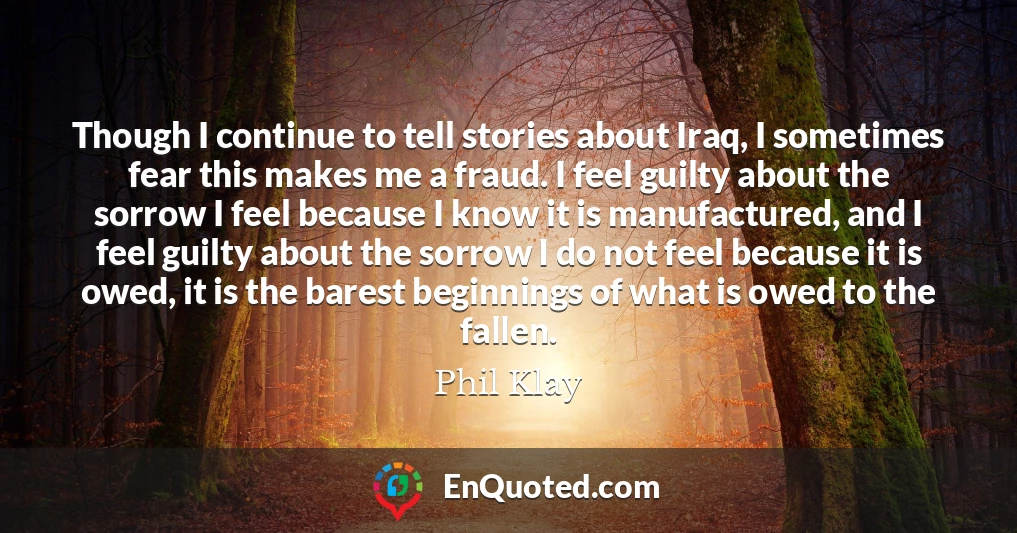 Though I continue to tell stories about Iraq, I sometimes fear this makes me a fraud. I feel guilty about the sorrow I feel because I know it is manufactured, and I feel guilty about the sorrow I do not feel because it is owed, it is the barest beginnings of what is owed to the fallen.