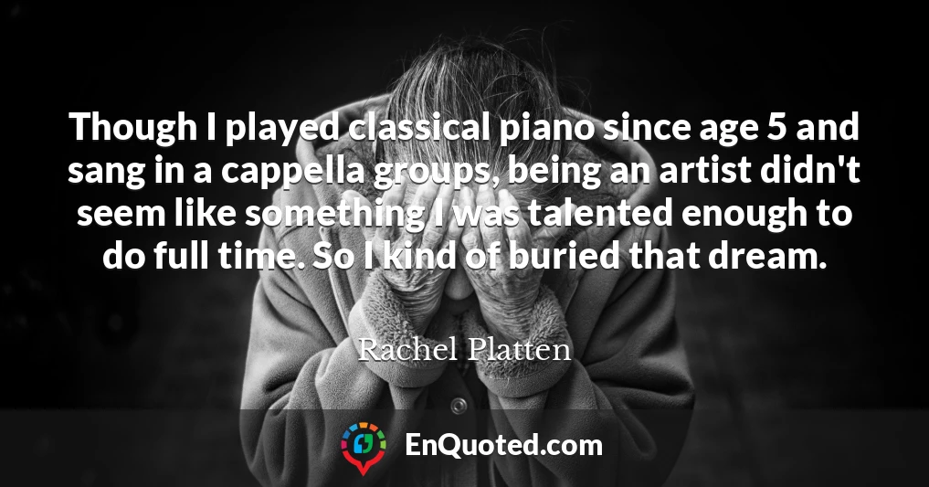 Though I played classical piano since age 5 and sang in a cappella groups, being an artist didn't seem like something I was talented enough to do full time. So I kind of buried that dream.