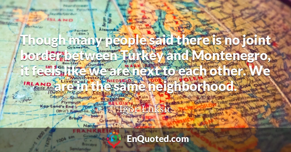 Though many people said there is no joint border between Turkey and Montenegro, it feels like we are next to each other. We are in the same neighborhood.