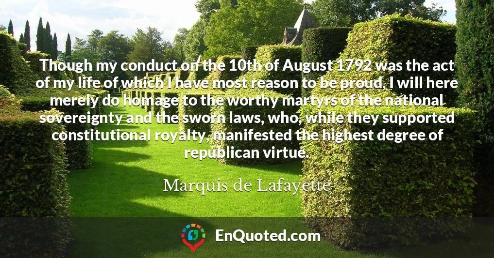 Though my conduct on the 10th of August 1792 was the act of my life of which I have most reason to be proud, I will here merely do homage to the worthy martyrs of the national sovereignty and the sworn laws, who, while they supported constitutional royalty, manifested the highest degree of republican virtue.