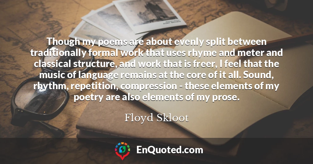 Though my poems are about evenly split between traditionally formal work that uses rhyme and meter and classical structure, and work that is freer, I feel that the music of language remains at the core of it all. Sound, rhythm, repetition, compression - these elements of my poetry are also elements of my prose.