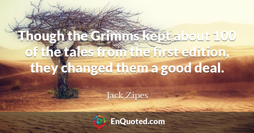 Though the Grimms kept about 100 of the tales from the first edition, they changed them a good deal.