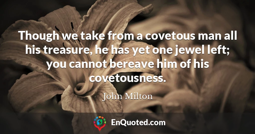 Though we take from a covetous man all his treasure, he has yet one jewel left; you cannot bereave him of his covetousness.