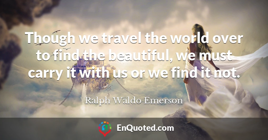 Though we travel the world over to find the beautiful, we must carry it with us or we find it not.