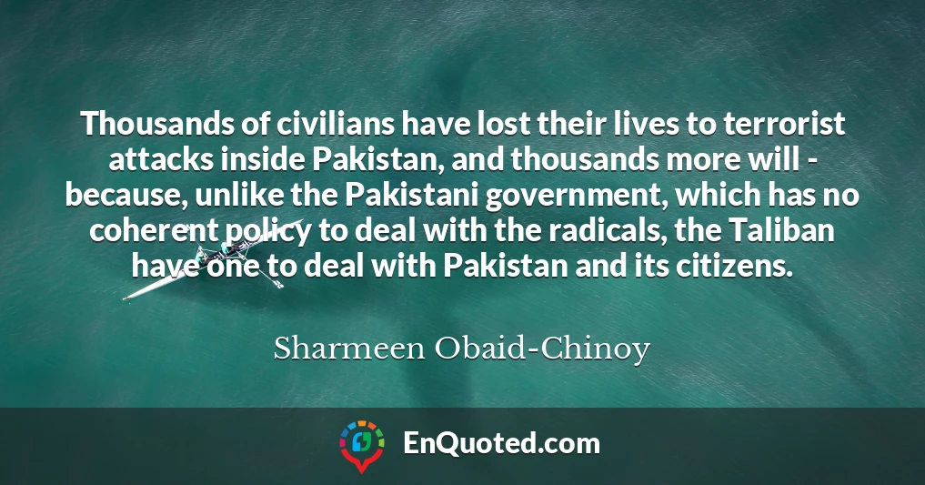 Thousands of civilians have lost their lives to terrorist attacks inside Pakistan, and thousands more will - because, unlike the Pakistani government, which has no coherent policy to deal with the radicals, the Taliban have one to deal with Pakistan and its citizens.