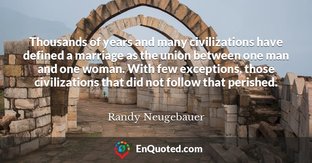 Thousands of years and many civilizations have defined a marriage as the union between one man and one woman. With few exceptions, those civilizations that did not follow that perished.