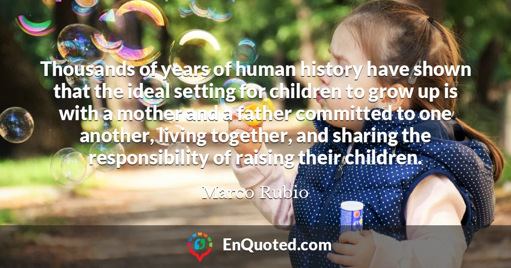 Thousands of years of human history have shown that the ideal setting for children to grow up is with a mother and a father committed to one another, living together, and sharing the responsibility of raising their children.