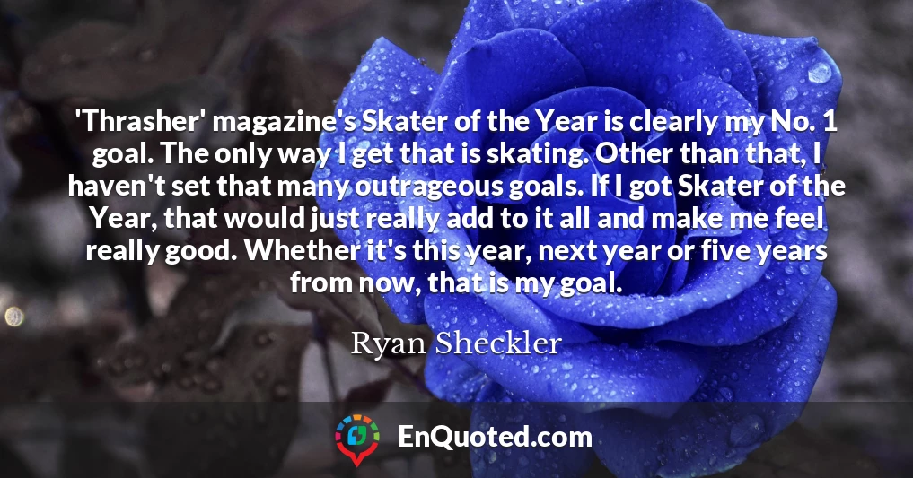 'Thrasher' magazine's Skater of the Year is clearly my No. 1 goal. The only way I get that is skating. Other than that, I haven't set that many outrageous goals. If I got Skater of the Year, that would just really add to it all and make me feel really good. Whether it's this year, next year or five years from now, that is my goal.