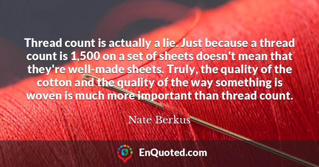 Thread count is actually a lie. Just because a thread count is 1,500 on a set of sheets doesn't mean that they're well-made sheets. Truly, the quality of the cotton and the quality of the way something is woven is much more important than thread count.