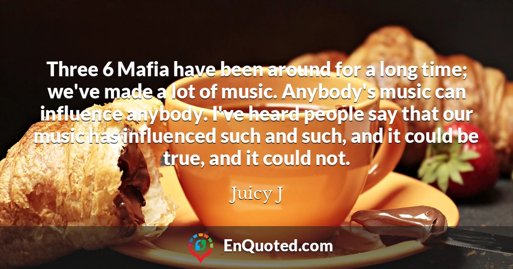 Three 6 Mafia have been around for a long time; we've made a lot of music. Anybody's music can influence anybody. I've heard people say that our music has influenced such and such, and it could be true, and it could not.