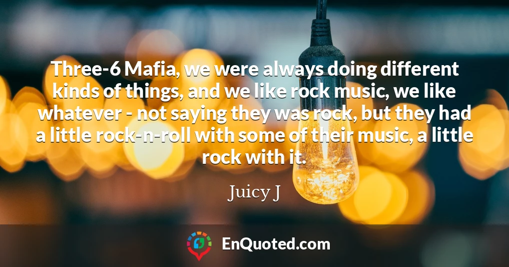 Three-6 Mafia, we were always doing different kinds of things, and we like rock music, we like whatever - not saying they was rock, but they had a little rock-n-roll with some of their music, a little rock with it.