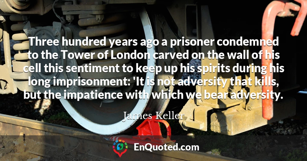 Three hundred years ago a prisoner condemned to the Tower of London carved on the wall of his cell this sentiment to keep up his spirits during his long imprisonment: 'It is not adversity that kills, but the impatience with which we bear adversity.
