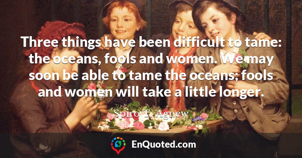 Three things have been difficult to tame: the oceans, fools and women. We may soon be able to tame the oceans; fools and women will take a little longer.
