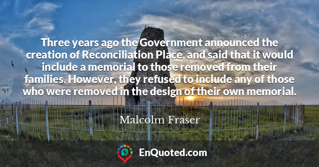 Three years ago the Government announced the creation of Reconciliation Place, and said that it would include a memorial to those removed from their families. However, they refused to include any of those who were removed in the design of their own memorial.