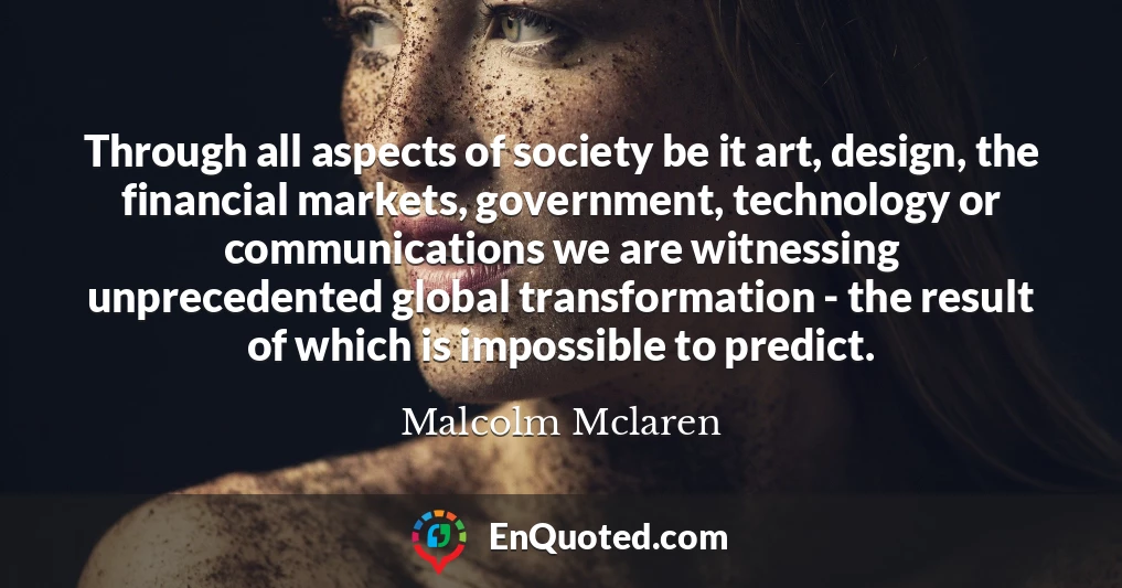 Through all aspects of society be it art, design, the financial markets, government, technology or communications we are witnessing unprecedented global transformation - the result of which is impossible to predict.