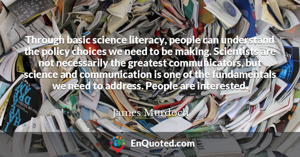 Through basic science literacy, people can understand the policy choices we need to be making. Scientists are not necessarily the greatest communicators, but science and communication is one of the fundamentals we need to address. People are interested.