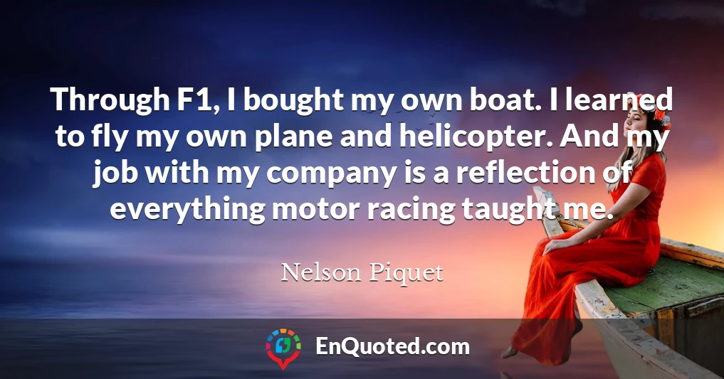 Through F1, I bought my own boat. I learned to fly my own plane and helicopter. And my job with my company is a reflection of everything motor racing taught me.