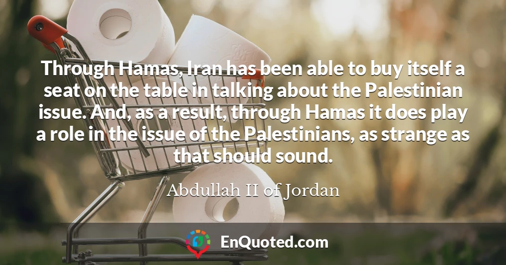 Through Hamas, Iran has been able to buy itself a seat on the table in talking about the Palestinian issue. And, as a result, through Hamas it does play a role in the issue of the Palestinians, as strange as that should sound.