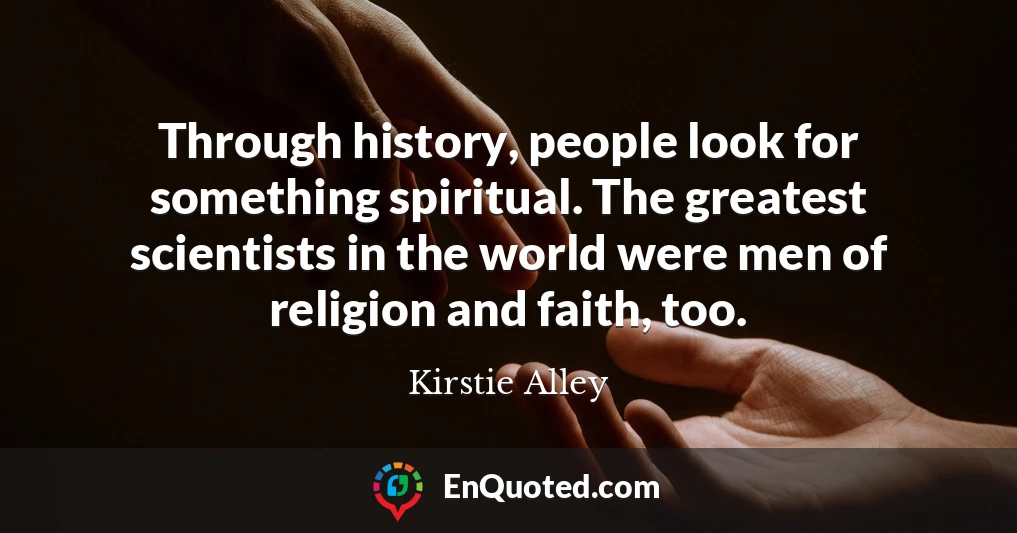 Through history, people look for something spiritual. The greatest scientists in the world were men of religion and faith, too.