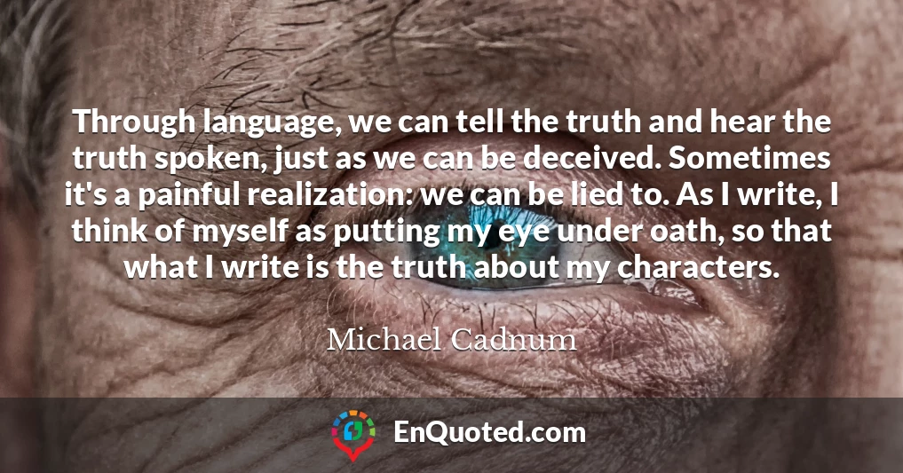 Through language, we can tell the truth and hear the truth spoken, just as we can be deceived. Sometimes it's a painful realization: we can be lied to. As I write, I think of myself as putting my eye under oath, so that what I write is the truth about my characters.