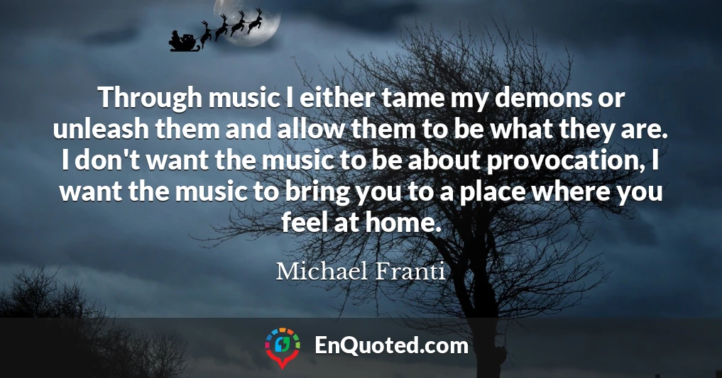 Through music I either tame my demons or unleash them and allow them to be what they are. I don't want the music to be about provocation, I want the music to bring you to a place where you feel at home.