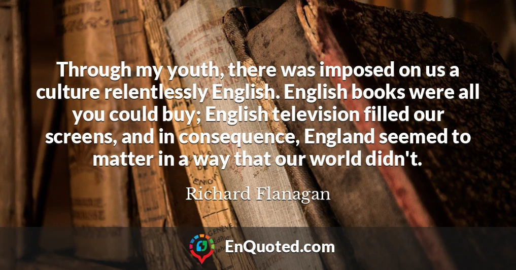 Through my youth, there was imposed on us a culture relentlessly English. English books were all you could buy; English television filled our screens, and in consequence, England seemed to matter in a way that our world didn't.