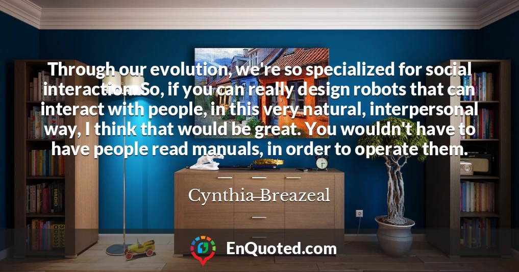 Through our evolution, we're so specialized for social interaction. So, if you can really design robots that can interact with people, in this very natural, interpersonal way, I think that would be great. You wouldn't have to have people read manuals, in order to operate them.