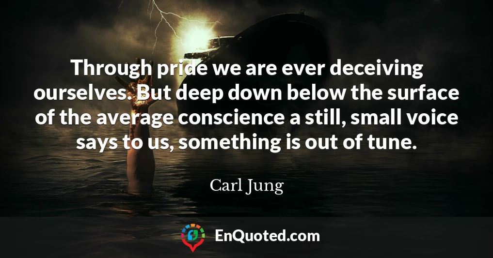 Through pride we are ever deceiving ourselves. But deep down below the surface of the average conscience a still, small voice says to us, something is out of tune.