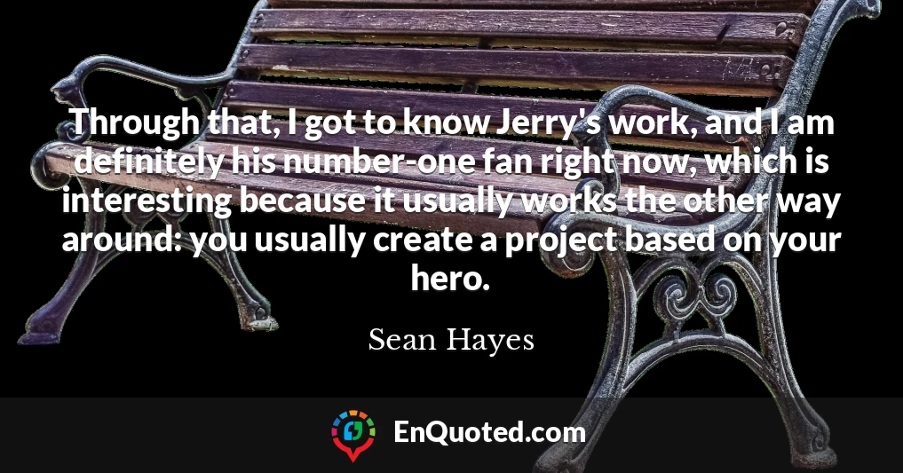 Through that, I got to know Jerry's work, and I am definitely his number-one fan right now, which is interesting because it usually works the other way around: you usually create a project based on your hero.