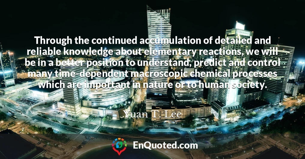 Through the continued accumulation of detailed and reliable knowledge about elementary reactions, we will be in a better position to understand, predict and control many time-dependent macroscopic chemical processes which are important in nature or to human society.