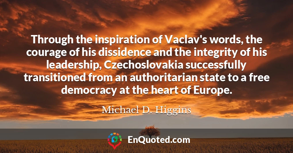 Through the inspiration of Vaclav's words, the courage of his dissidence and the integrity of his leadership, Czechoslovakia successfully transitioned from an authoritarian state to a free democracy at the heart of Europe.