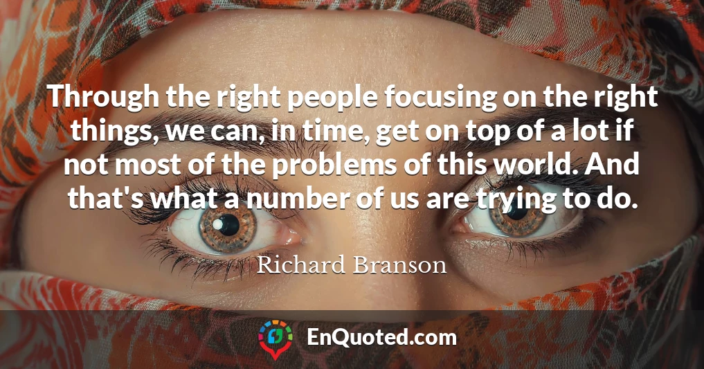 Through the right people focusing on the right things, we can, in time, get on top of a lot if not most of the problems of this world. And that's what a number of us are trying to do.