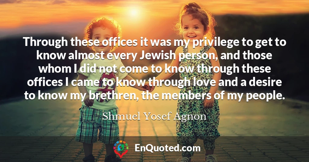 Through these offices it was my privilege to get to know almost every Jewish person, and those whom I did not come to know through these offices I came to know through love and a desire to know my brethren, the members of my people.