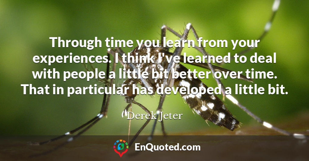 Through time you learn from your experiences. I think I've learned to deal with people a little bit better over time. That in particular has developed a little bit.