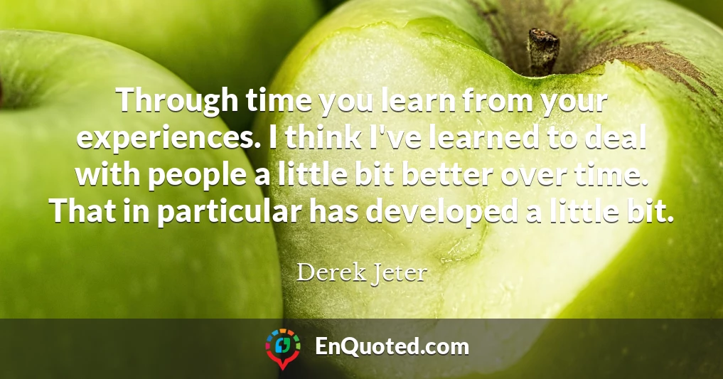 Through time you learn from your experiences. I think I've learned to deal with people a little bit better over time. That in particular has developed a little bit.