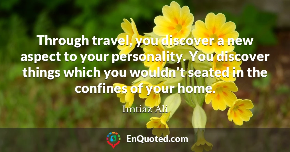 Through travel, you discover a new aspect to your personality. You discover things which you wouldn't seated in the confines of your home.