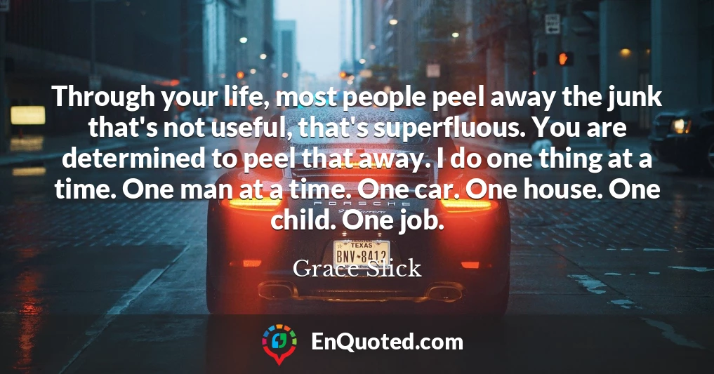 Through your life, most people peel away the junk that's not useful, that's superfluous. You are determined to peel that away. I do one thing at a time. One man at a time. One car. One house. One child. One job.