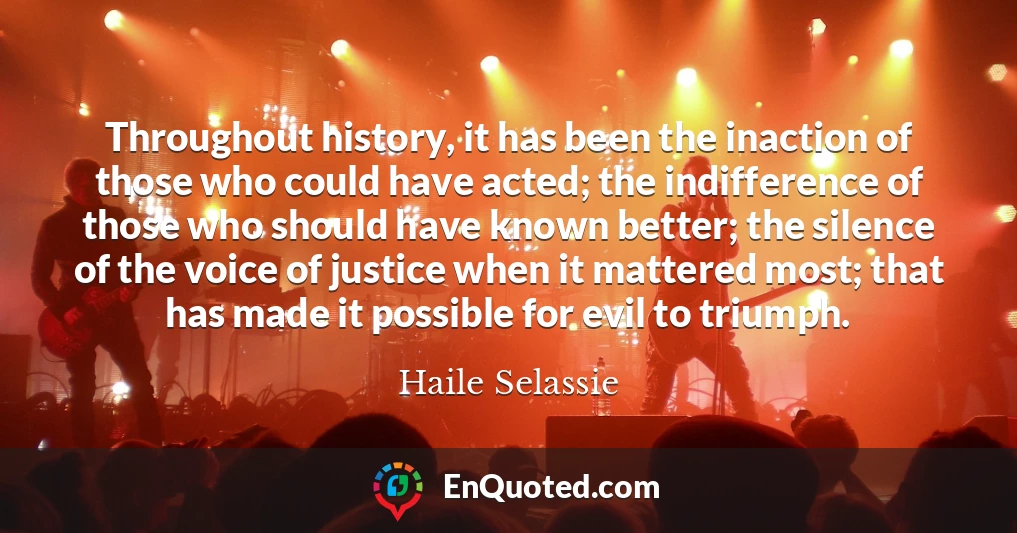Throughout history, it has been the inaction of those who could have acted; the indifference of those who should have known better; the silence of the voice of justice when it mattered most; that has made it possible for evil to triumph.