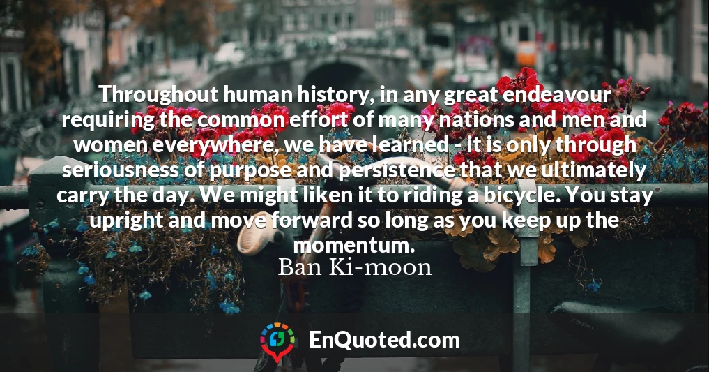 Throughout human history, in any great endeavour requiring the common effort of many nations and men and women everywhere, we have learned - it is only through seriousness of purpose and persistence that we ultimately carry the day. We might liken it to riding a bicycle. You stay upright and move forward so long as you keep up the momentum.
