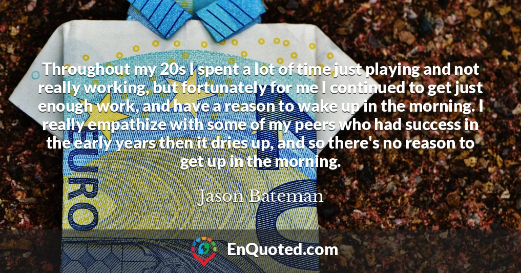 Throughout my 20s I spent a lot of time just playing and not really working, but fortunately for me I continued to get just enough work, and have a reason to wake up in the morning. I really empathize with some of my peers who had success in the early years then it dries up, and so there's no reason to get up in the morning.