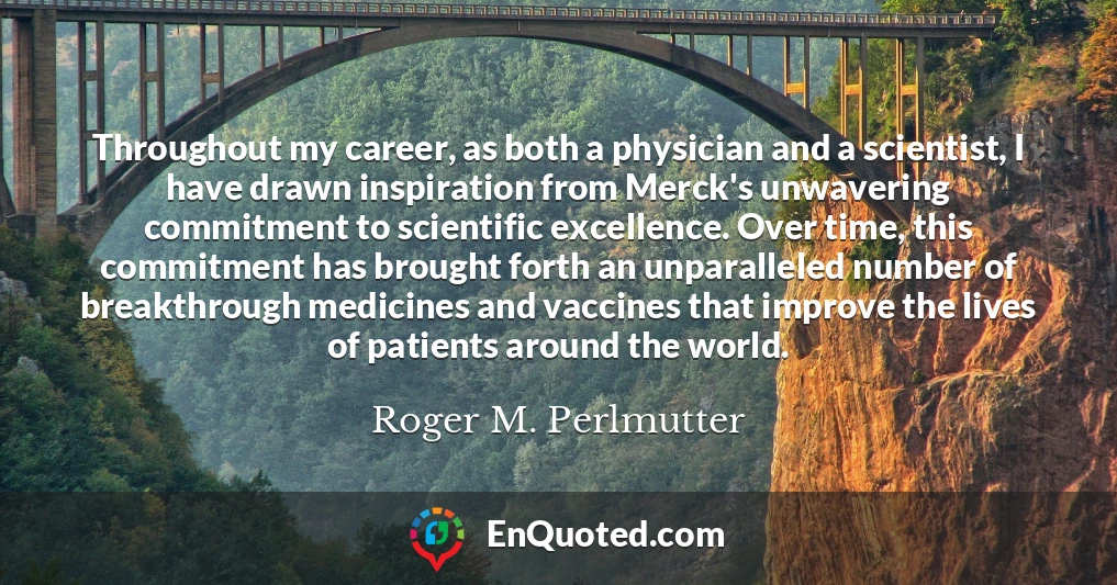 Throughout my career, as both a physician and a scientist, I have drawn inspiration from Merck's unwavering commitment to scientific excellence. Over time, this commitment has brought forth an unparalleled number of breakthrough medicines and vaccines that improve the lives of patients around the world.