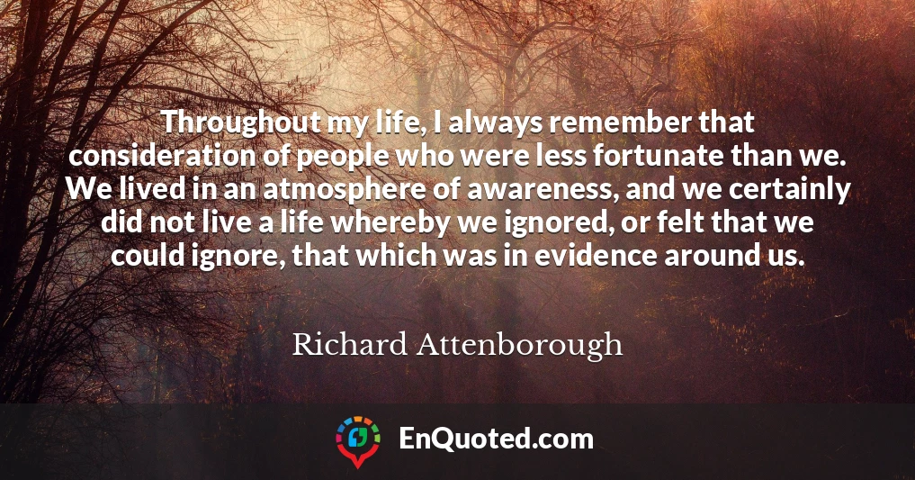 Throughout my life, I always remember that consideration of people who were less fortunate than we. We lived in an atmosphere of awareness, and we certainly did not live a life whereby we ignored, or felt that we could ignore, that which was in evidence around us.