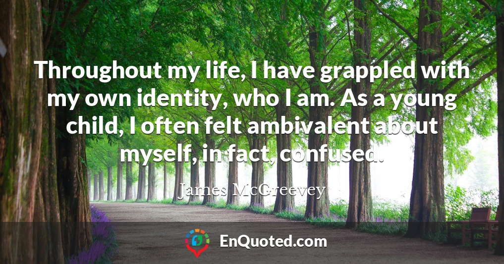 Throughout my life, I have grappled with my own identity, who I am. As a young child, I often felt ambivalent about myself, in fact, confused.