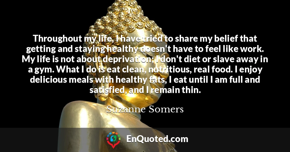 Throughout my life, I have tried to share my belief that getting and staying healthy doesn't have to feel like work. My life is not about deprivation; I don't diet or slave away in a gym. What I do is eat clean, nutritious, real food. I enjoy delicious meals with healthy fats, I eat until I am full and satisfied, and I remain thin.